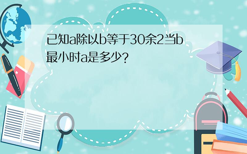 已知a除以b等于30余2当b最小时a是多少?