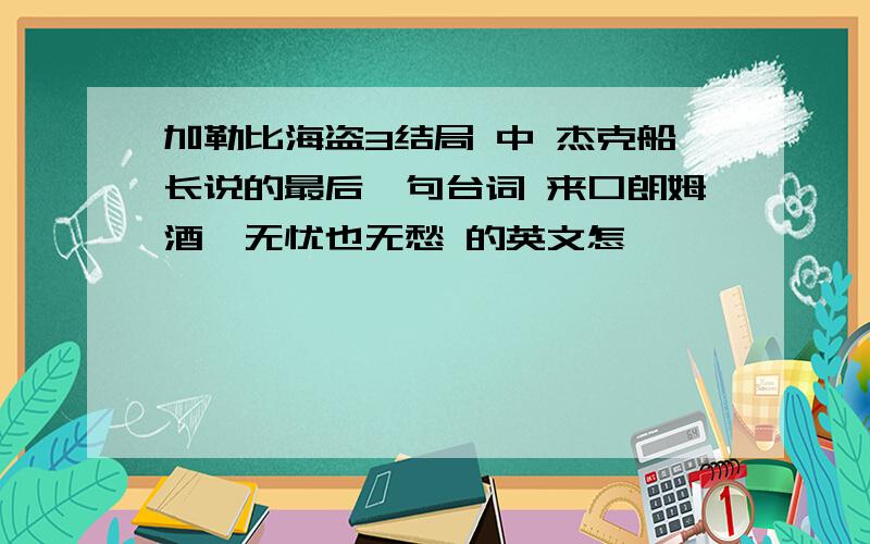 加勒比海盗3结局 中 杰克船长说的最后一句台词 来口朗姆酒,无忧也无愁 的英文怎