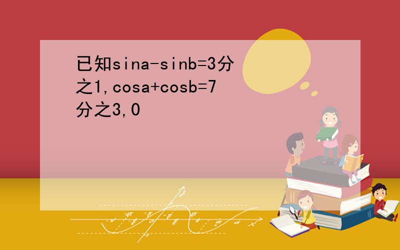 已知sina-sinb=3分之1,cosa+cosb=7分之3,0