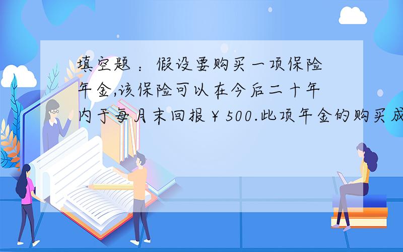 填空题 ：假设要购买一项保险年金,该保险可以在今后二十年内于每月末回报￥500.此项年金的购买成本为￥60000,假定投