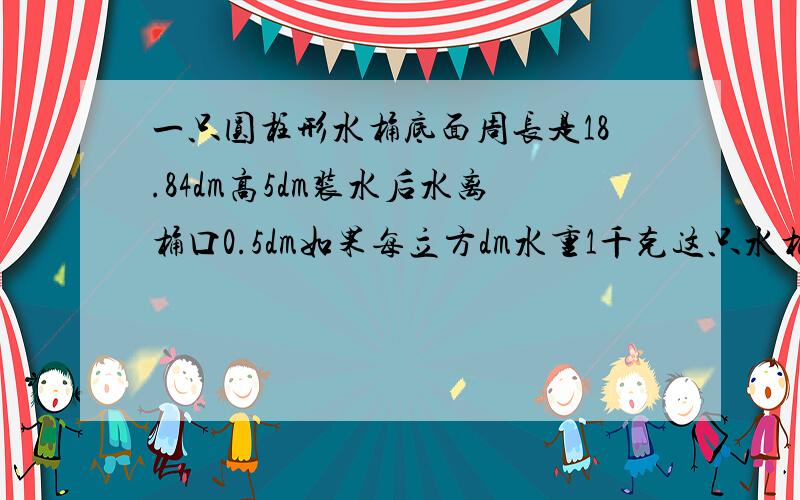 一只圆柱形水桶底面周长是18.84dm高5dm装水后水离桶口0.5dm如果每立方dm水重1千克这只水桶装了多少千克水