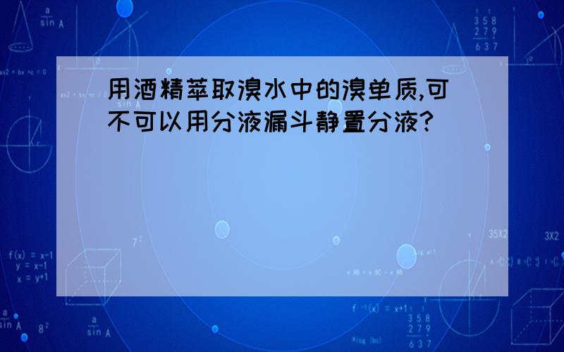 用酒精萃取溴水中的溴单质,可不可以用分液漏斗静置分液?