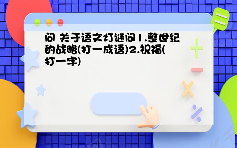 问 关于语文灯谜问1.整世纪的战略(打一成语)2.祝福(打一字)