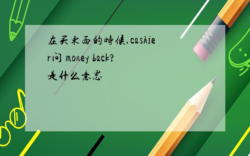 在买东西的时候,cashier问 money back?是什么意思