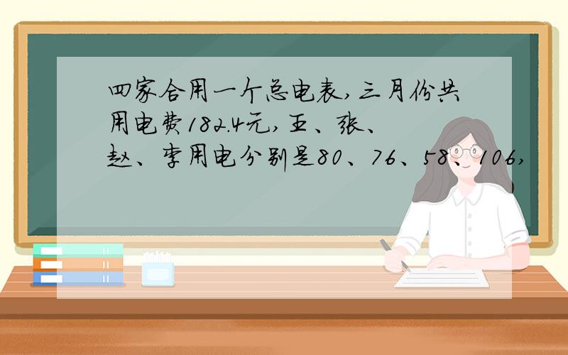 四家合用一个总电表,三月份共用电费182.4元,王、张、赵、李用电分别是80、76、58、106,