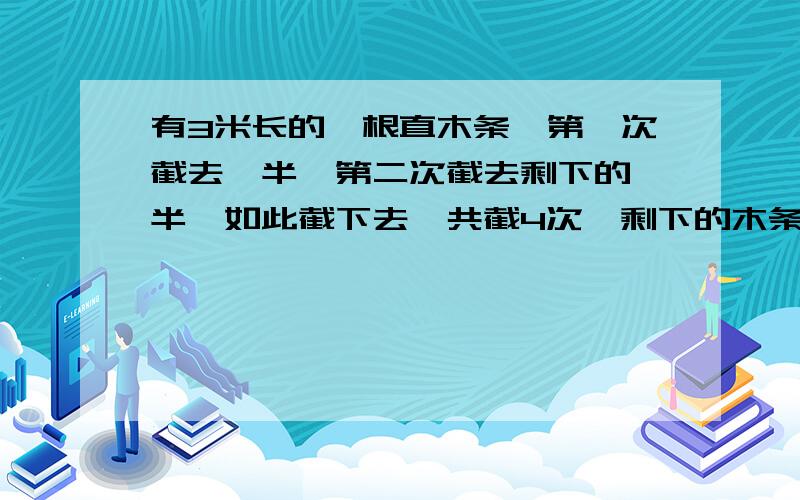 有3米长的一根直木条,第一次截去一半,第二次截去剩下的一半,如此截下去,共截4次,剩下的木条有多长