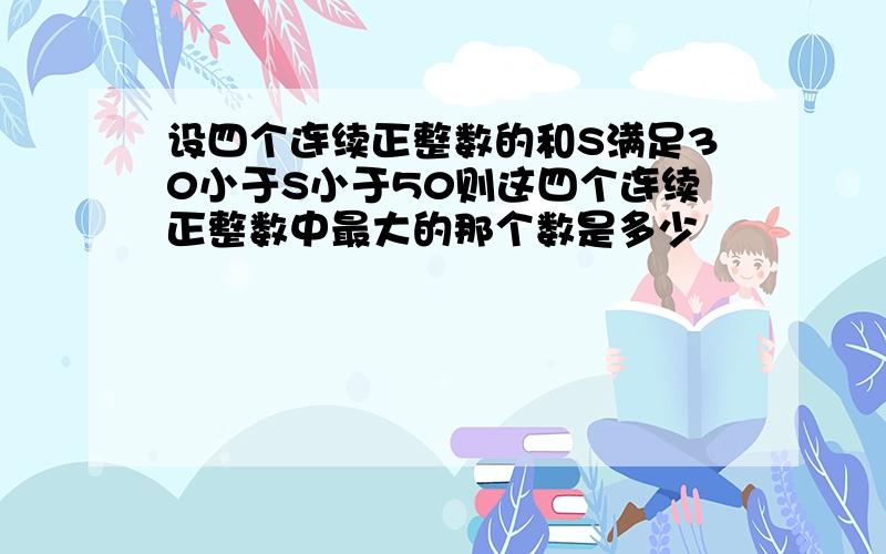 设四个连续正整数的和S满足30小于S小于50则这四个连续正整数中最大的那个数是多少