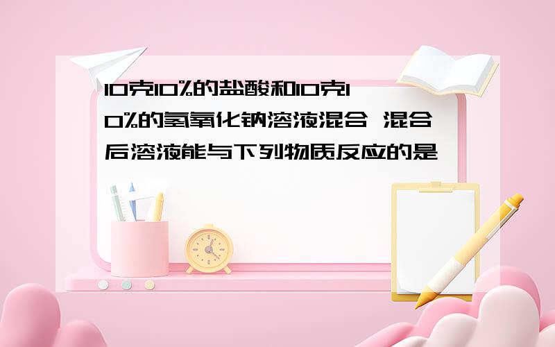 10克10%的盐酸和10克10%的氢氧化钠溶液混合 混合后溶液能与下列物质反应的是