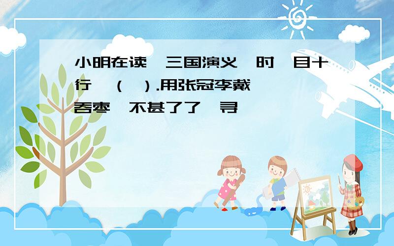 小明在读《三国演义》时一目十行,（ ）.用张冠李戴,囫囵吞枣,不甚了了,寻