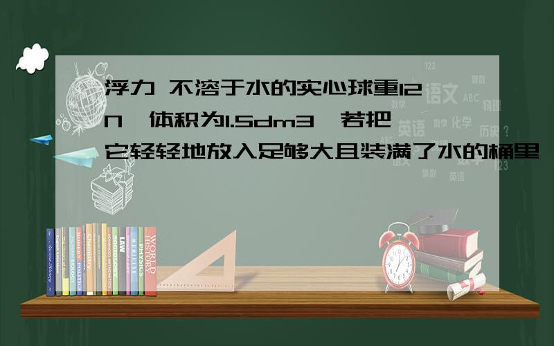 浮力 不溶于水的实心球重12N,体积为1.5dm3,若把它轻轻地放入足够大且装满了水的桶里,求:(1)球受到的浮力的大小