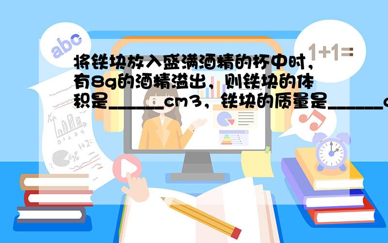 将铁块放入盛满酒精的杯中时，有8g的酒精溢出，则铁块的体积是______cm3，铁块的质量是______g．（ρ酒精=0