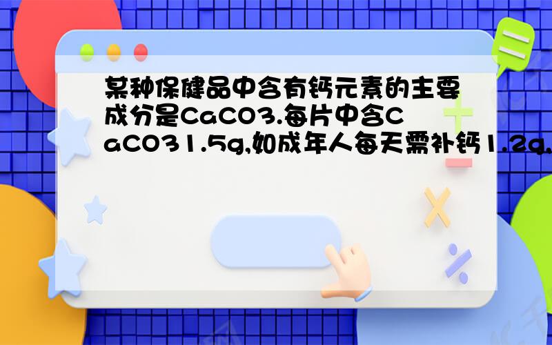 某种保健品中含有钙元素的主要成分是CaCO3.每片中含CaCO31.5g,如成年人每天需补钙1.2g,则每天需要服用几