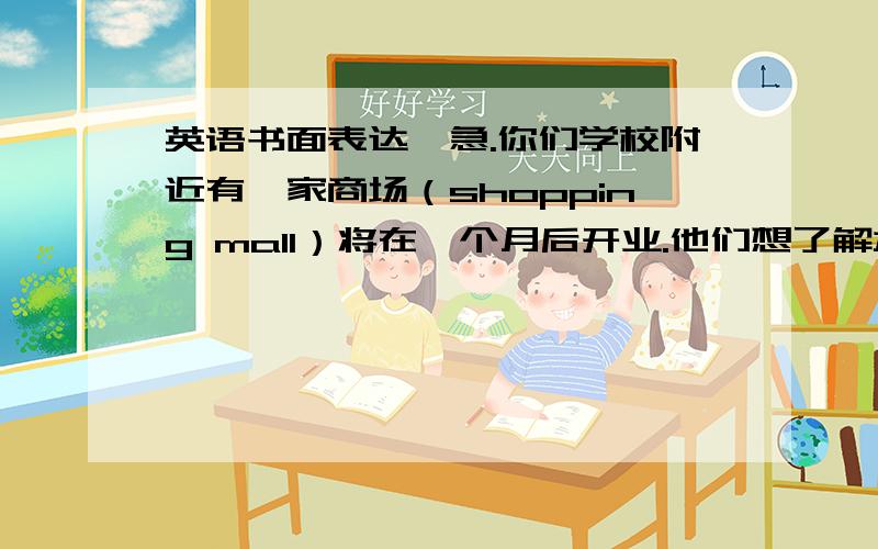 英语书面表达,急.你们学校附近有一家商场（shopping mall）将在一个月后开业.他们想了解本地学生和居民的消费习