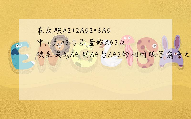 在反映A2+2AB2=5AB中,1克A2与足量的AB2反映生成5gAB,则AB与AB2的相对贩子质量之比是?