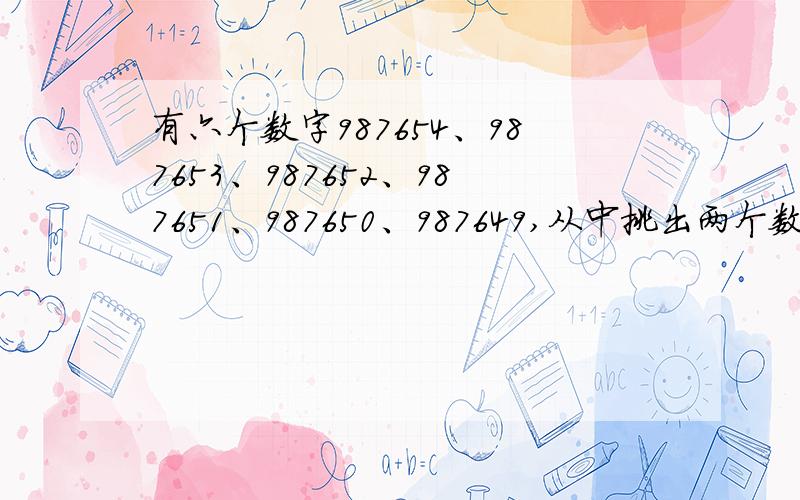 有六个数字987654、987653、987652、987651、987650、987649,从中挑出两个数,使这两个数