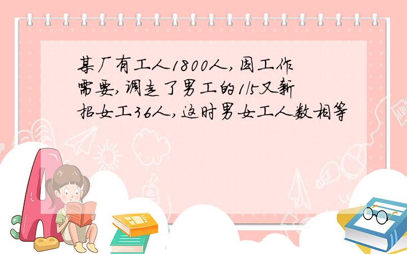 某厂有工人1800人,因工作需要,调走了男工的1/5又新招女工36人,这时男女工人数相等