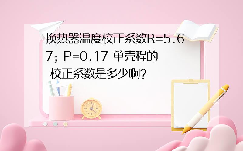 换热器温度校正系数R=5.67; P=0.17 单壳程的 校正系数是多少啊?