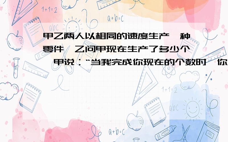 甲乙两人以相同的速度生产一种零件,乙问甲现在生产了多少个,甲说：“当我完成你现在的个数时,你只做了50个.当你完成我现在