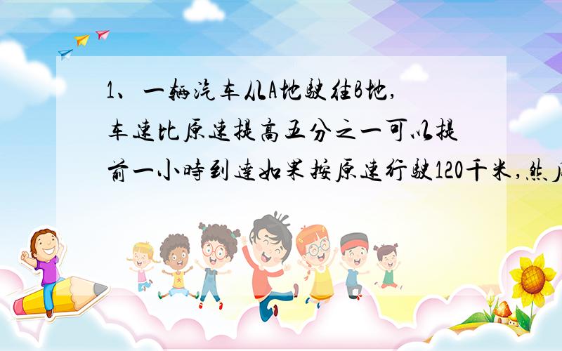 1、一辆汽车从A地驶往B地,车速比原速提高五分之一可以提前一小时到达如果按原速行驶120千米,然后车速提高四分之一,可以