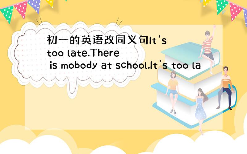 初一的英语改同义句It's too late.There is mobody at school.It's too la