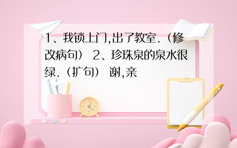 1、我锁上门,出了教室.（修改病句） 2、珍珠泉的泉水很绿.（扩句） 谢,亲