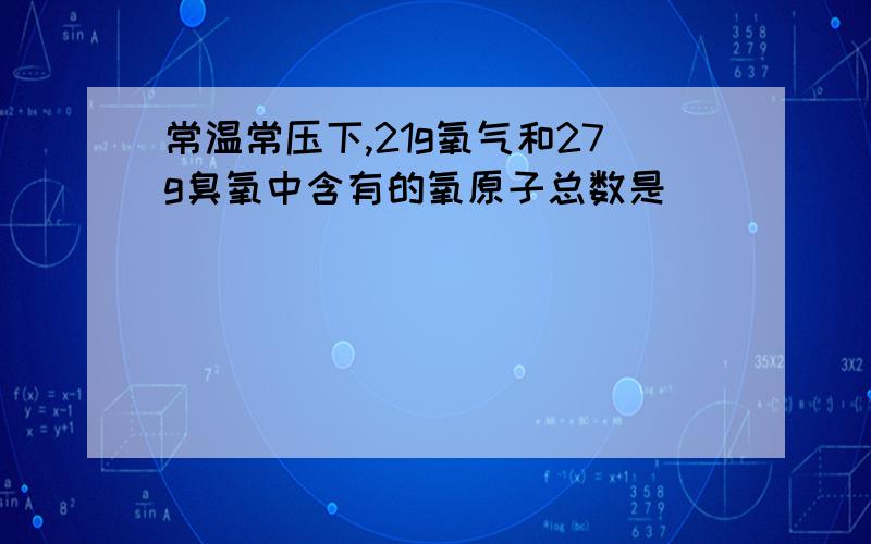 常温常压下,21g氧气和27g臭氧中含有的氧原子总数是