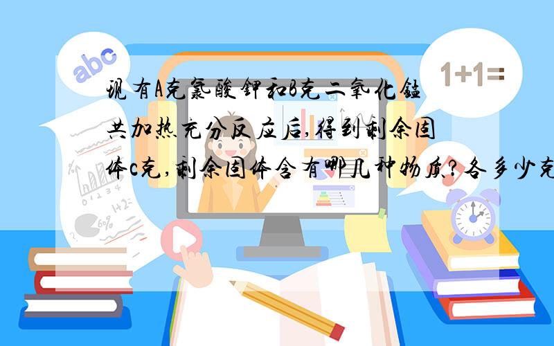 现有A克氯酸钾和B克二氧化锰共加热充分反应后,得到剩余固体c克,剩余固体含有哪几种物质?各多少克