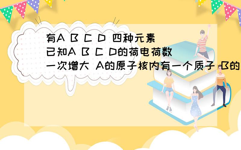 有A B C D 四种元素 已知A B C D的荷电荷数一次增大 A的原子核内有一个质子 B的单质可在