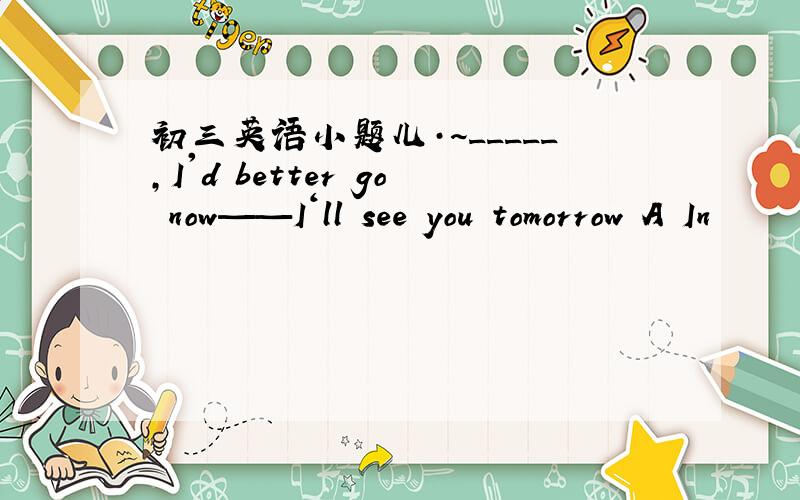 初三英语小题儿·~_____,I'd better go now——I‘ll see you tomorrow A In