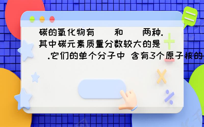 碳的氧化物有（）和（）两种.其中碳元素质量分数较大的是（）.它们的单个分子中 含有3个原子核的是（）