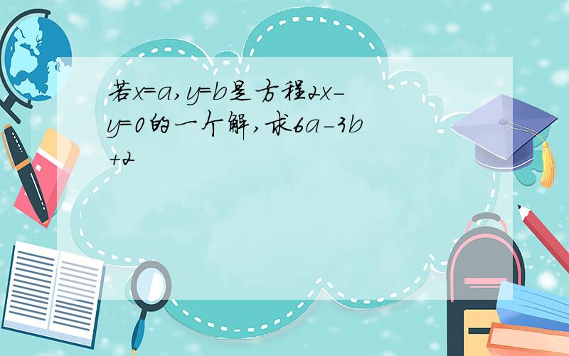 若x=a,y=b是方程2x-y=0的一个解,求6a-3b+2