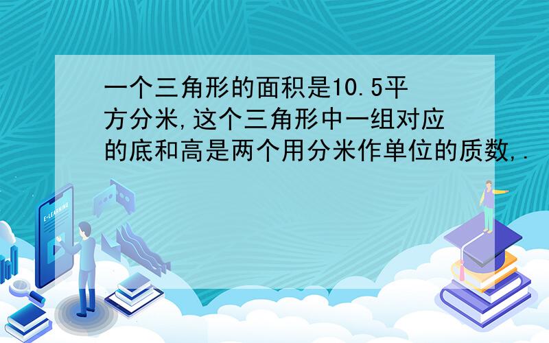 一个三角形的面积是10.5平方分米,这个三角形中一组对应的底和高是两个用分米作单位的质数,.