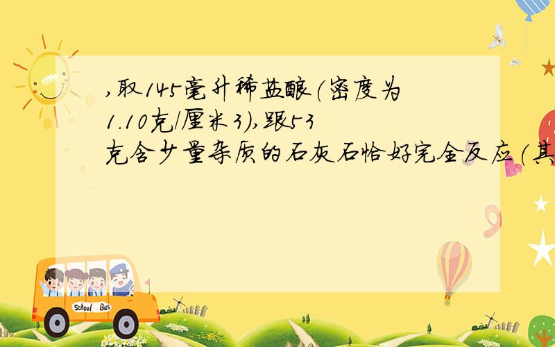 ,取145毫升稀盐酸(密度为1.10克/厘米3),跟53克含少量杂质的石灰石恰好完全反应(其中杂质不与稀盐酸反应,不