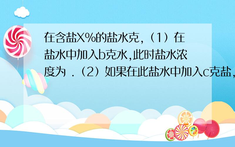 在含盐X%的盐水克,（1）在盐水中加入b克水,此时盐水浓度为 .（2）如果在此盐水中加入c克盐,此时盐水浓度?（3）如果