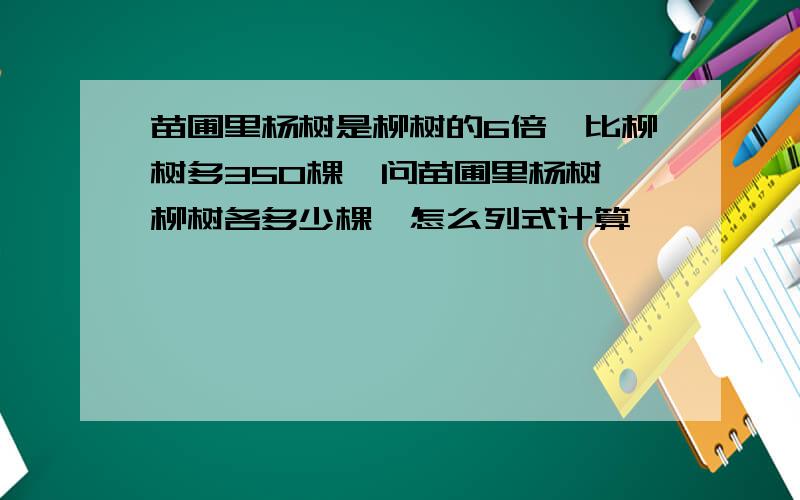 苗圃里杨树是柳树的6倍,比柳树多350棵,问苗圃里杨树,柳树各多少棵,怎么列式计算