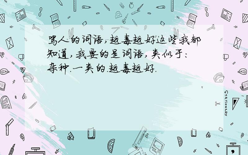 骂人的词语,越毒越好这些我都知道,我要的是词语,类似于：杂种.一类的.越毒越好.