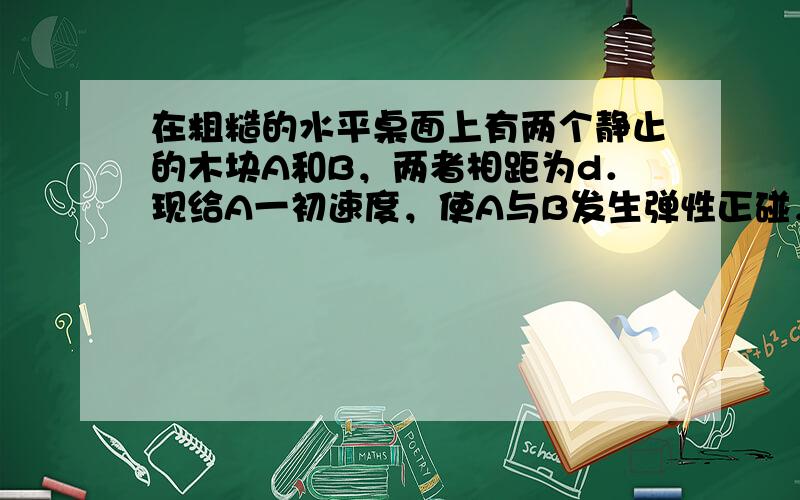 在粗糙的水平桌面上有两个静止的木块A和B，两者相距为d．现给A一初速度，使A与B发生弹性正碰，碰撞时间极短．当两木块都停