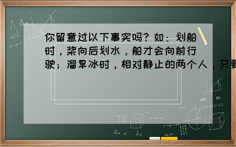 你留意过以下事实吗？如：划船时，桨向后划水，船才会向前行驶；溜旱冰时，相对静止的两个人，只要一人用力去推对方，两人会向相