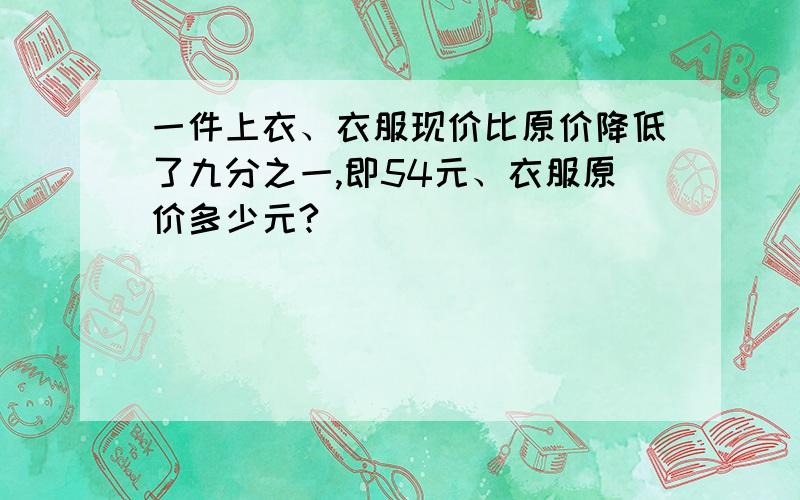 一件上衣、衣服现价比原价降低了九分之一,即54元、衣服原价多少元?