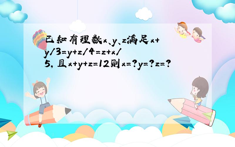 已知有理数x、y、z满足x＋y/3=y＋z/4＝z＋x/5,且x＋y＋z＝12则x=?y=?z=?