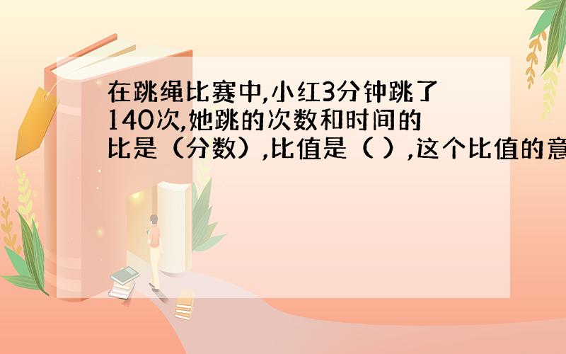 在跳绳比赛中,小红3分钟跳了140次,她跳的次数和时间的比是（分数）,比值是（ ）,这个比值的意义是（