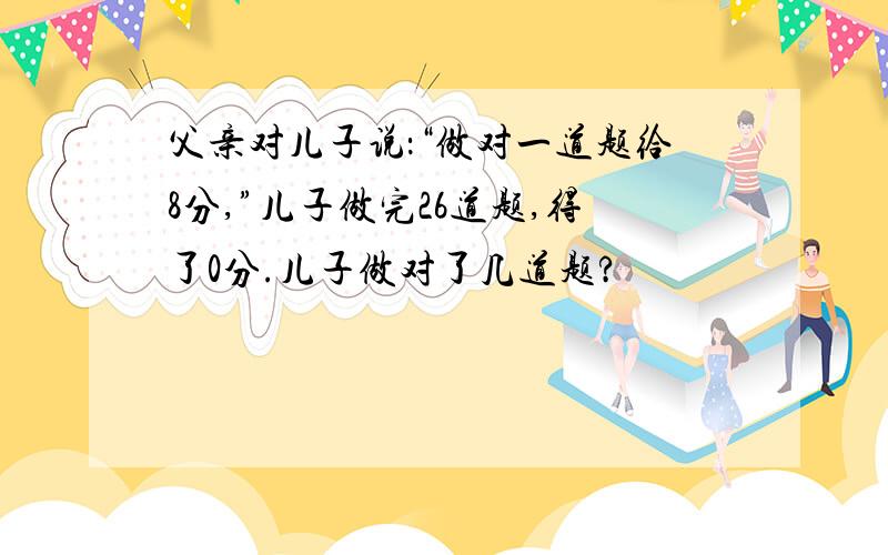 父亲对儿子说：“做对一道题给8分,”儿子做完26道题,得了0分.儿子做对了几道题?