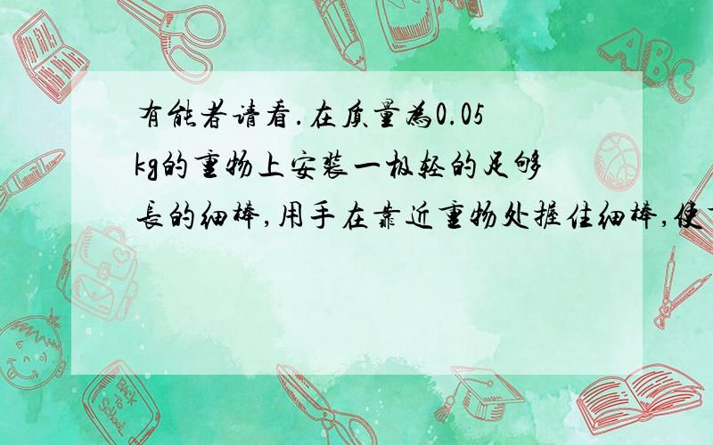 有能者请看.在质量为0.05kg的重物上安装一极轻的足够长的细棒,用手在靠近重物处握住细棒,使重物静止.现保持手不动,稍