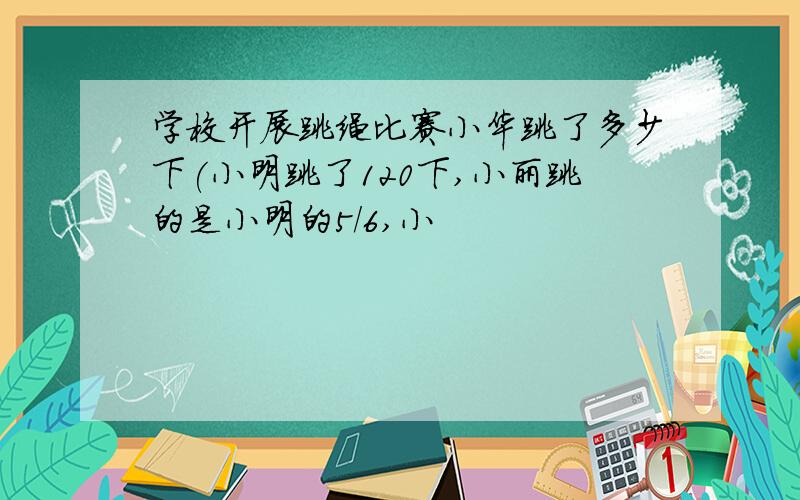 学校开展跳绳比赛小华跳了多少下(小明跳了120下,小丽跳的是小明的5/6,小