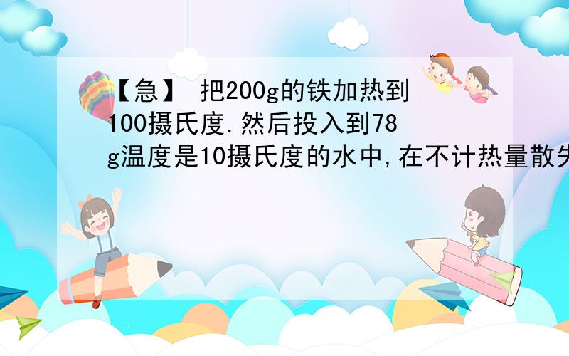 【急】 把200g的铁加热到100摄氏度.然后投入到78g温度是10摄氏度的水中,在不计热量散失,求混合后的共同温度.麻