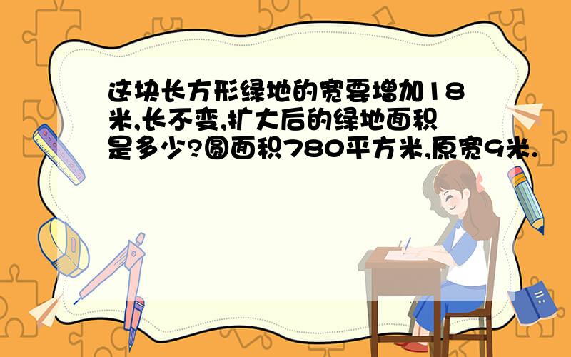 这块长方形绿地的宽要增加18米,长不变,扩大后的绿地面积是多少?圆面积780平方米,原宽9米.