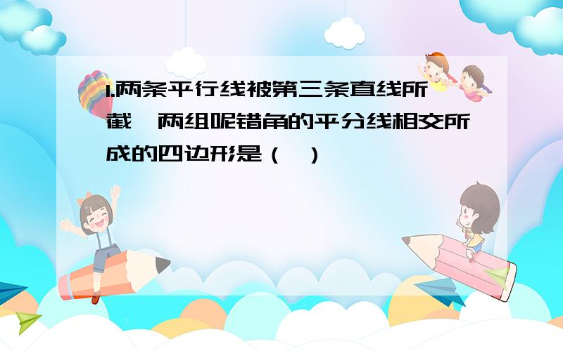 1.两条平行线被第三条直线所截,两组呢错角的平分线相交所成的四边形是（ ）