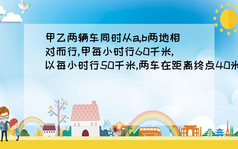 甲乙两辆车同时从a,b两地相对而行,甲每小时行60千米,以每小时行50千米,两车在距离终点40米的地方相遇