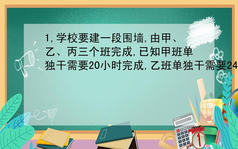 1,学校要建一段围墙,由甲、乙、丙三个班完成,已知甲班单独干需要20小时完成,乙班单独干需要24小时完成,丙班单独干需要