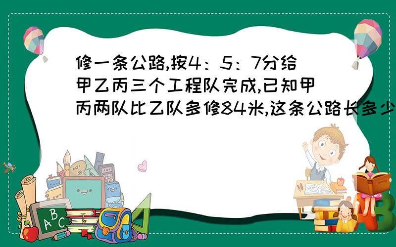 修一条公路,按4：5：7分给甲乙丙三个工程队完成,已知甲丙两队比乙队多修84米,这条公路长多少米?